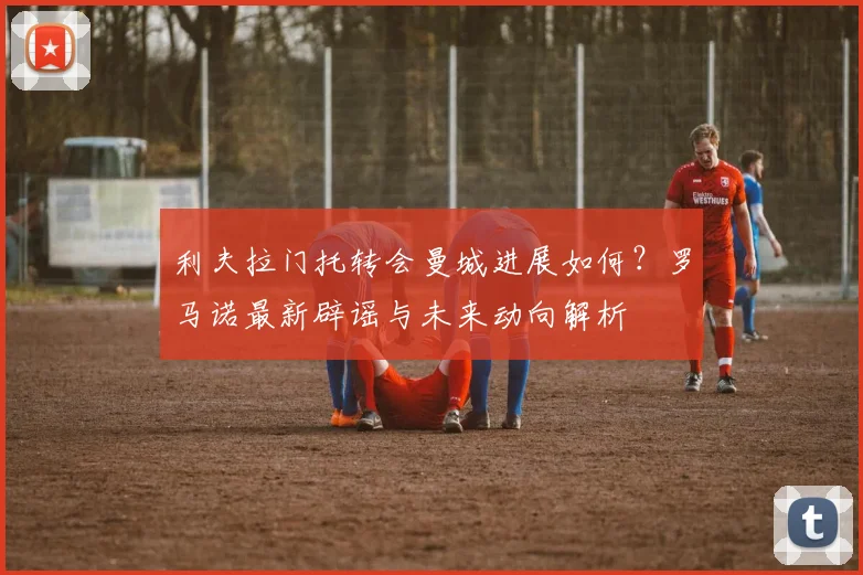 利夫拉门托转会曼城进展如何？罗马诺最新辟谣与未来动向解析