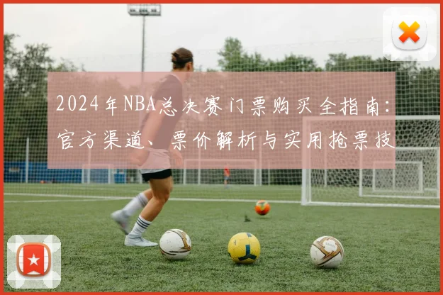 2024年NBA总决赛门票购买全指南：官方渠道、票价解析与实用抢票技巧