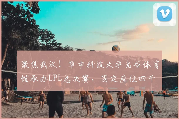 聚焦武汉！华中科技大学光谷体育馆承办LPL总决赛，固定座位四千