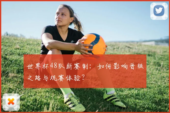 世界杯48队新赛制：如何影响晋级之路与观赛体验？