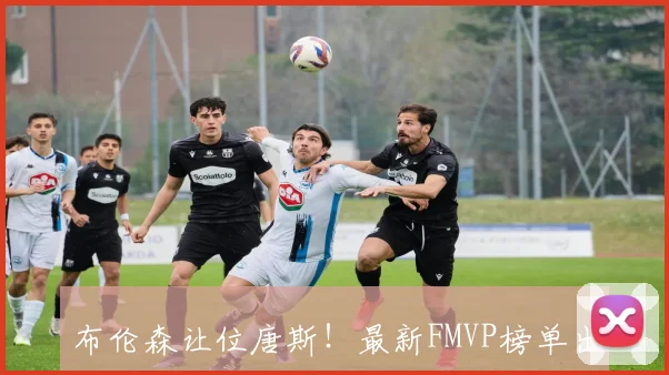 布伦森让位唐斯！最新FMVP榜单出炉，榜首易主引热议
