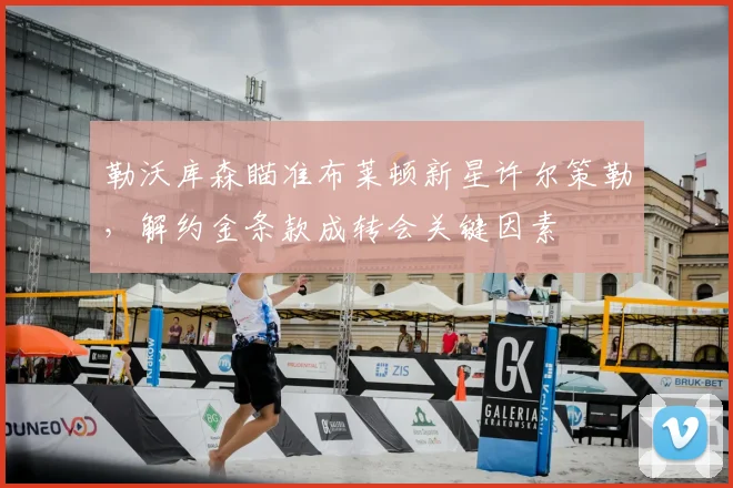 勒沃库森瞄准布莱顿新星许尔策勒，解约金条款成转会关键因素