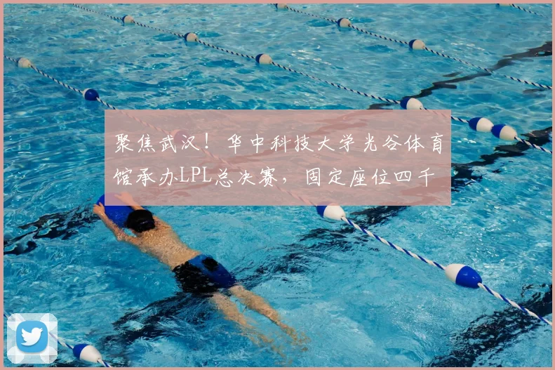 聚焦武汉！华中科技大学光谷体育馆承办LPL总决赛，固定座位四千