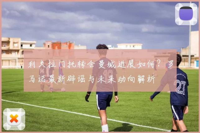 利夫拉门托转会曼城进展如何?罗马诺最新辟谣与未来动向解析