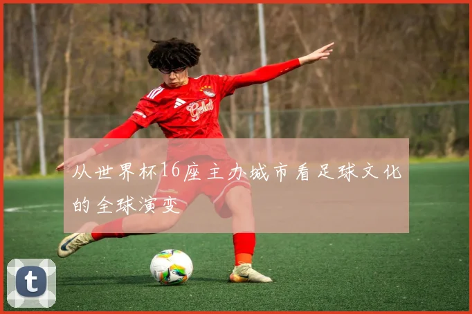 从世界杯16座主办城市看足球文化的全球演变