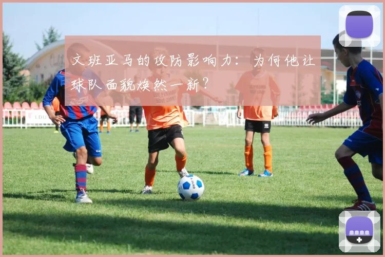 文班亚马的攻防影响力：为何他让球队面貌焕然一新？