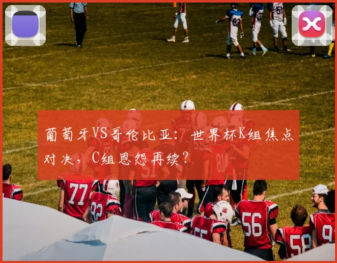 葡萄牙VS哥伦比亚：世界杯K组焦点对决，C组恩怨再续？