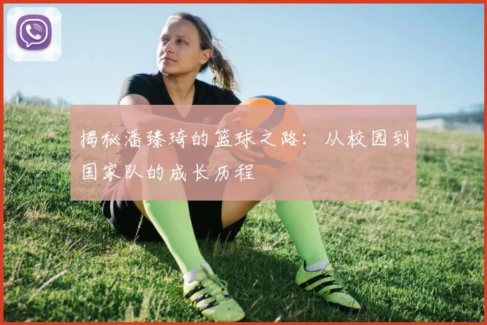揭秘潘臻琦的篮球之路：从校园到国家队的成长历程