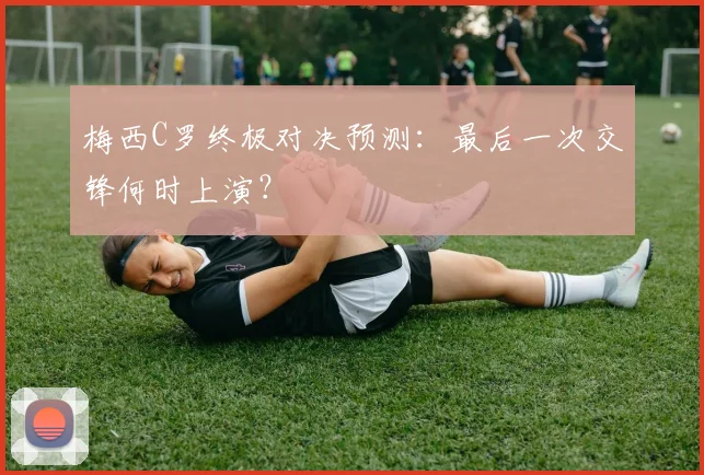 梅西C罗终极对决预测：最后一次交锋何时上演？