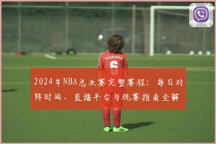 2024年NBA总决赛完整赛程：每日对阵时间、直播平台与观赛指南全解析