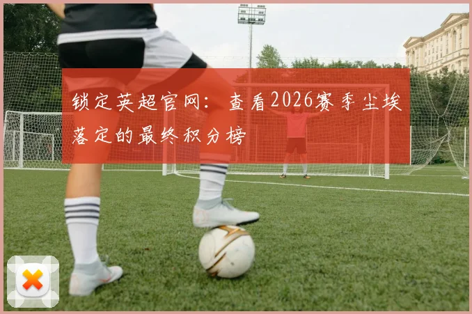 锁定英超官网：查看2026赛季尘埃落定的最终积分榜