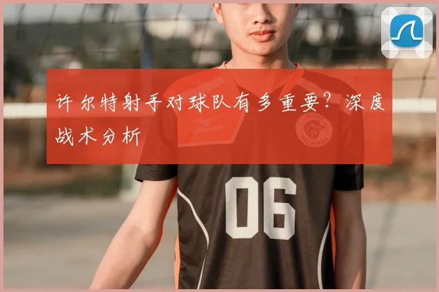 许尔特射手对球队有多重要?深度战术分析